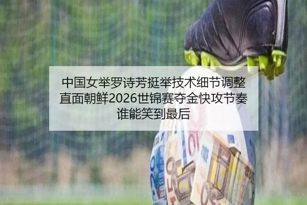 中国女举罗诗芳挺举技术细节调整 直面朝鲜2026世锦赛夺金快攻节奏 谁能笑到最后